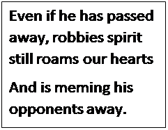 Polje z besedilom: Even if he has passed away, robbies spirit still roams our hearts
And is meming his opponents away. 
