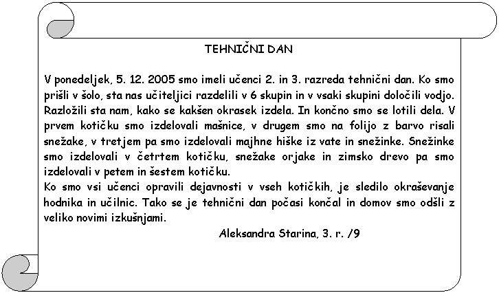 Pergament 1: TEHNICNI DAN    V ponedeljek, 5. 12. 2005 smo imeli ucenci 2. in 3. razreda tehnicni dan. Ko smo pri�li v �olo, sta nas uciteljici razdelili v 6 skupin in v vsaki skupini dolocili vodjo. Razlo�ili sta nam, kako se kak�en okrasek izdela. In koncno smo se lotili dela. V prvem koticku smo izdelovali ma�nice, v drugem smo na folijo z barvo risali sne�ake, v tretjem pa smo izdelovali majhne hi�ke iz vate in sne�inke. Sne�inke smo izdelovali v cetrtem koticku, sne�ake orjake in zimsko drevo pa smo izdelovali v petem in �estem koticku.  Ko smo vsi ucenci opravili dejavnosti v vseh kotickih, je sledilo okra�evanje hodnika in ucilnic. Tako se je tehnicni dan pocasi koncal in domov smo od�li z veliko novimi izku�njami.                                                       Aleksandra Starina, 3. r. /9  