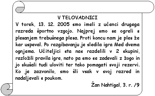 Pergament 1: V TELOVADNICI  V torek, 13. 12. 2005 smo imeli z ucenci drugega razreda �portno vzgojo. Najprej smo se ogreli s plesanjem trebu�nega plesa. Proti koncu nam je ples �e kar uspeval. Po razgibavanju je sledila igra Med dvema ognjema. Uciteljici sta nas razdelili v 2 skupini, razlo�ili pravila igre, nato pa smo se zadevali z �ogo in jo sku�ali tudi uloviti ter tako pomagati svoji rezervi. Ko je zazvonilo, smo �li vsak v svoj razred in nadaljevali s poukom.  �an Nahtigal, 3. r. /9  
