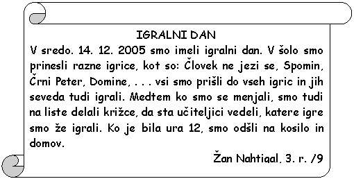 Pergament 1: IGRALNI DAN  V sredo. 14. 12. 2005 smo imeli igralni dan. V �olo smo prinesli razne igrice, kot so: Clovek ne jezi se, Spomin, Crni Peter, Domine, . . . vsi smo pri�li do vseh igric in jih seveda tudi igrali. Medtem ko smo se menjali, smo tudi na liste delali kri�ce, da sta uciteljici vedeli, katere igre smo �e igrali. Ko je bila ura 12, smo od�li na kosilo in domov.  �an Nahtigal, 3. r. /9  