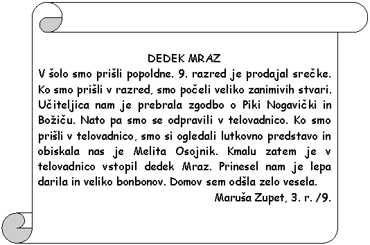 Pergament 1: DEDEK MRAZ  V �olo smo pri�li popoldne. 9. razred je prodajal srecke. Ko smo pri�li v razred, smo poceli veliko zanimivih stvari. Uciteljica nam je prebrala zgodbo o Piki Nogavicki in Bo�icu. Nato pa smo se odpravili v telovadnico. Ko smo pri�li v telovadnico, smo si ogledali lutkovno predstavo in obiskala nas je Melita Osojnik. Kmalu zatem je v telovadnico vstopil dedek Mraz. Prinesel nam je lepa darila in veliko bonbonov. Domov sem od�la zelo vesela.  Maru�a Zupet, 3. r. /9.    
