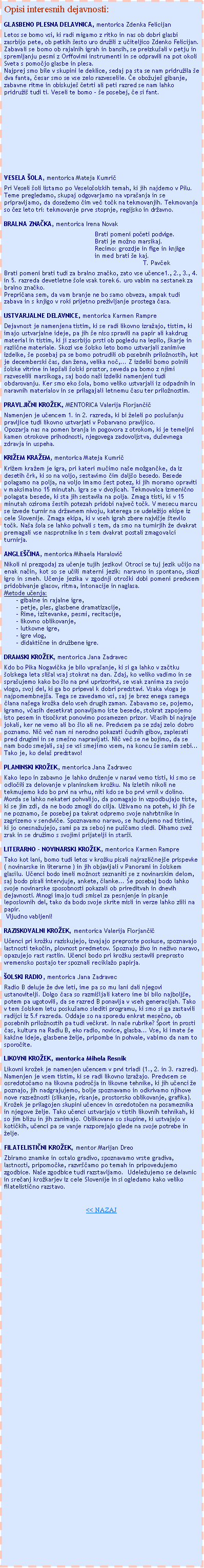 Text Box: Opisi interesnih dejavnosti:GLASBENO PLESNA DELAVNICA, mentorica Zdenka FelicijanLetos se bomo vsi, ki radi migamo z ritko in nas ob dobri glasbi zasrbijo pete, ob petkih �esto uro dru�ili z u�iteljico Zdenko Felicijan.  Zabavali se bomo ob rajalnih igrah in bansih, se preizku�ali v petju in spremljanju pesmi z Orffovimi instrumenti in se odpravili na pot okoli Sveta s pomo�jo glasbe in plesa. Najprej smo bile v skupini le deklice, sedaj pa sta se nam pridru�ila �e dva fanta, �esar smo se vse zelo razveselile. �e obo�uje� gibanje, zabavne ritme in obiskuje� �etrti ali peti razred se nam lahko pridru�i� tudi ti. Veseli te bomo � �e posebej, �e si fant.VESELA �OLA, mentorica Mateja Kumri�Pri Veseli �oli listamo po Veselo�olskih temah, ki jih najdemo v Pilu. Teme pregledamo, skupaj odgovarjamo na vpra�anja in se pripravljamo, da dose�emo �im ve� to�k na tekmovanjih. Tekmovanja so �ez leto tri: tekmovanje prve stopnje, regijsko in dr�avno.BRALNA ZNA�KA, mentorica Irena NovakBrati pomeni po�eti podvige.Brati je mo�no marsikaj.Recimo: grozdje in fige in knjigein med brati �e kaj.					                       T. Pav�ekBrati pomeni brati tudi za bralno zna�ko, zato vse u�ence1., 2., 3., 4. in 5. razreda devetletne �ole vsak torek 6. uro vabim na sestanek za bralno zna�ko.Prepri�ana sem, da vam branje ne bo samo obveza, ampak tudi zabava in s knjigo v roki prijetno pre�ivljanje prostega �asa.USTVARJALNE DELAVNICE, mentorica Karmen RampreDejavnost je namenjena tistim, ki se radi likovno izra�ajo, tistim, ki imajo ustvarjalne ideje, pa jih �e niso spravili na papir ali kakdrug material in tistim, ki ji zasrbijo prsti ob pogledu na lepilo, �karje in razli�ne materiale. Skozi vse �olsko leto bomo ustvarjali zanimive izdelke, �e posebaj pa se bomo potrudili ob posebnih prilo�nostih, kot je decemberski �as, dan �ena, velika no�,... Z izdelki bomo polnili �olske vitrine in lep�ali �olski prostor, seveda pa bomo z njimi razveselili marsikoga, saj bodo na�i izdelki namenjeni tudi obdarovanju. Ker smo eko �ola, bomo veliko ustvarjali iz odpadnih in naravnih materialov in se prilagajali letnemu �asu ter prilo�nostim.PRAVLJI�NI KRO�EK, MENTORICA Valerija Florjan�i�Namenjen je u�encem 1. in 2. razreda, ki bi �eleli po poslu�anju pravljice tudi likovno ustvarjati v Pobarvano pravljico.Opozarja nas na pomen branja in pogovora z otrokom, ki je temeljni kamen otrokove prihodnosti, njegovega zadovoljstva, du�evnega zdravja in uspeha.KRI�EM KRA�EM, mentorica Mateja Kumri�Kri�em kra�em je igra, pri kateri mu�imo na�e mo�gan�ke, da iz desetih �rk, ki so na voljo, sestavimo �im dalj�o besedo. Besede polagamo na polja, na voljo imamo �est potez, ki jih moramo opraviti v maksimalno 15 minutah. Igra se v dvojicah. Tekmovalca izmeni�no polagata besede, ki sta jih sestavila na polja. Zmaga tisti, ki v 15 minutah oziroma �estih potezah pridobi najve� to�k. V mesecu marcu se izvede turnir na dr�avnem nivoju, katerega se udele�ijo ekipe iz cele Slovenije. Zmaga ekipa, ki v vseh igrah zbere najvi�je �tevilo to�k. Na�a �ola se lahko pohvali s tem, da smo na turnirjih �e dvakrat premagali vse nasprotnike in s tem dvakrat postali zmagovalci turnirja.ANGLE��INA, mentorica Mihaela Haralovi�Nikoli ni prezgodaj za u�enje tujih jezikov! Otroci se tuj jezik u�ijo na enak na�in, kot so se u�ili materni jezik: naravno in spontano, skozi igro in smeh. U�enje jezika v zgodnji otro�ki dobi pomeni predvsem pridobivanje glasov, ritma, intonacije in naglasa.Metode u�enja:- gibalne in rajalne igre,- petje, ples, glasbene dramatizacije,- Rime, iz�tevanke, pesmi, recitacije,- likovno oblikovanje,- lutkovne igre,- igre vlog,- didakti�ne in dru�bene igre.DRAMSKI KRO�EK, mentorica Jana ZadravecKdo bo Pika Nogavi�ka je bilo vpra�anje, ki si ga lahko v za�tku �olskega leta sli�al vsaj stokrat na dan. Zdaj, ko veliko vadimo in se spra�ujemo kako bo �lo na prvi uprizoritvi, se vsak zanima za svojo vlogo, svoj del, ki ga bo pripeval k dobri predstavi. Vsaka vloga je najpomembnej�a. Tega se zavedamo vsi, saj je brez enega samega �lana na�ega kro�ka delo vseh drugih zaman. Zabavamo se, pojemo, igramo, v�asih desetkrat ponavljamo iste besede, stokrat zapojemo isto pesem in tiso�krat ponovimo posamezen prizor. V�asih bi najraje jokali, ker ne vemo ali bo �lo ali ne. Predvsem pa se zdaj zelo dobro poznamo. Ni� ve� nam ni nerodno pokazati �udnih gibov, zaplesati pred drugimi in se sme�no napravljati. Ni� ve� se ne bojimo, da se nam bodo smejali, saj se vsi smejimo vsem, na koncu �e samim sebi... Tako je, ko dela� predstavo!PLANINSKI KRO�EK, mentorica Jana ZadravecKako lepo in zabavno je lahko dru�enje v naravi vemo tisti, ki smo se odlo�ili za delovanje v planinskem kro�ku. Na izletih nikoli ne tekmujemo kdo bo prvi na vrhu, niti kdo se bo prvi vrnil v dolino. Morda se lahko nekateri pohvalijo, da pomagajo in vzpodbujajo tiste, ki se jim zdi, da ne bodo zmogli do cilja. U�ivamo na poteh, ki jih �e ne poznamo, �e posebej pa takrat odpremo svoje nahrbtnike in zagrizemo v sendvi�e. Spoznavamo naravo, se hudujemo nad tistimi, ki jo onesna�ujejo, sami pa za seboj ne pu��amo sledi. Dihamo sve� zrak in se dru�imo s svojimi prijatelji in star�i.LITERARNO - NOVINARSKI KRO�EK, mentorica Karmen RampreTako kot lani, bomo tudi letos v kro�ku pisali najrazli�nej�e prispevke ( novinarske in literarne ) in jih objavljali v Panorami in �olskem glasilu. U�enci bodo imeli mo�nost seznaniti se z novinarskim delom, saj bodo pisali intervjuje, ankete, �lanke... �e posebaj bodo lahko svoje novinarske sposobnosti pokazali ob prireditvah in dnevih dejavnosti. Mnogi imajo tudi smisel za pesnjenje in pisanje leposlovnih del, tako da bodo svoje skrite misli in verze lahko zlili na papir. Vljudno vabljeni!RAZISKOVALNI KRO�EK, mentorica Valerija Florjan�i�U�enci pri kro�ku raziskujejo, izvajajo preproste poskuse, spoznavajo lastnosti teko�in, plovnost predmetov. Spoznajo �ivo in ne�ivo naravo, opazujejo rast rastlin. U�enci bodo pri kro�ku sestavili preprosto vremensko postajo ter spoznali recikla�o papirja.�OLSKI RADIO, mentorica Jana ZadravecRadio B deluje �e dve leti, ime pa so mu lani dali njegovi ustanovitelji. Dolgo �asa so razmi�ljali katero ime bi bilo najbolj�e, potem pa ugotovili, da se razred B ponavlja v vseh generacijah. Tako v tem �olskem letu posku�amo slediti programu, ki smo si ga zastavili radijci iz 5.f razreda. Oddaje so na sporedu enkrat mese�no, ob posebnih prilo�nostih pa tudi ve�krat. In na�e rubrike? �port in prosti �as, kultura na Radiu B, eko radio, novice, glasba... Vse, ki imate �e kak�ne ideje, glasbene �elje, pripombe in pohvale, vabimo da nam to sporo�ite.LIKOVNI KRO�EK, mentorica Mihela ResnikLikovni kro�ek je namenjen u�encem v prvi triadi (1., 2. in 3. razred). Namenjen je vsem tistim, ki se radi likovno izra�ajo. Predvsem se osredoto�amo na likovna podro�ja in likovne tehnike, ki jih u�enci �e poznajo, jih nadgrajujemo, bolje spoznavamo in odkrivamo njihove nove razse�nosti (slikanje, risanje, prostorsko oblikovanje, grafika). Kro�ek je prilagojen skupini u�encev in osredoto�en na posameznika in njegove �elje. Tako u�enci ustvarjajo v tistih likovnih tehnikah, ki so jim blizu in jih zanimajo. Oblikovane so skupine, ki ustvajajo v koti�kih, u�enci pa se vanje razporejajo glede na svoje potrebe in �elje.FILATELISTI�NI KRO�EK, mentor Marijan DreoZbiramo znamke in ostalo gradivo, spoznavamo vrste gradiva, lastnosti, pripomo�ke, razvr��amo po temah in pripovedujemo zgodbice. Na�e zgodbice tudi razstavljamo.  Udele�ujemo se delavnic in sre�anj kro�karjev iz cele Slovenije in si ogledamo kako veliko filatelisti�no razstavo. << NAZAJ