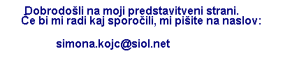 Text Box: &nbsp;&nbsp; Dobrodo�li na moji predstavitveni strani.&nbsp;&nbsp;&nbsp;&nbsp;&nbsp;&nbsp;&nbsp;&nbsp;&nbsp;&nbsp; �e bi mi radi kaj sporo�ili, mi pi�ite na naslov:
&nbsp;&nbsp;&nbsp;&nbsp;&nbsp;&nbsp;&nbsp;&nbsp;&nbsp;&nbsp;&nbsp;&nbsp;&nbsp;&nbsp;&nbsp;&nbsp; simona.kojc@siol.net
&nbsp;
