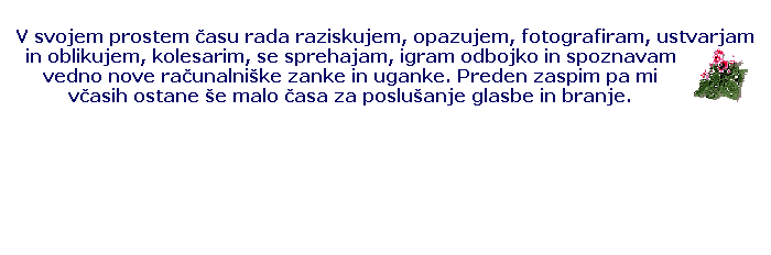 Text Box: V svojem prostem �asu rada raziskujem, opazujem, fotografiram, ustvarjam in oblikujem, kolesarim, se sprehajam, igram odbojko in spoznavam vedno nove ra�unalni�ke zanke in uganke. Preden zaspim pa mi v�asih ostane �e malo �asa za poslu�anje glasbe in branje.
&nbsp;
&nbsp;
&nbsp;
