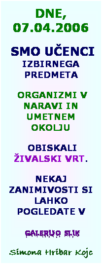 Text Box: DNE, 07.04.2006
&nbsp;SMO U�ENCI IZBIRNEGA PREDMETA
&nbsp;ORGANIZMI V NARAVI IN UMETNEM OKOLJU
&nbsp;OBISKALI �IVALSKI VRT.
NEKAJ ZANIMIVOSTI SI LAHKO POGLEDATE V
&nbsp;galerijo slik
Simona Hribar Kojc
