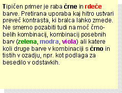 Text Box: Tipičen primer je raba črne in rdeče barve. Pretirana uporaba kaj hitro ustvari preveč kontrasta, ki bralca lahko zmede. Ne smemo pozabiti tudi na moč črno-belih kombinacij, kombinacij posebnih barv (zelena, modra, viola) ali katere koli druge barve v kombinaciji s črno in tistih v ozadju, npr. kot podlaga za besedilo v odstavkih.