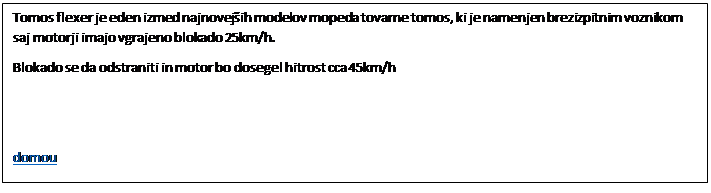 Polje z besedilom: Tomos flexer je eden izmed najnovejih modelov mopeda tovarne tomos, ki je namenjen brezizpitnim voznikom saj motorji imajo vgrajeno blokado 25km/h.
Blokado se da odstraniti in motor bo dosegel hitrost cca 45km/h 


domou
